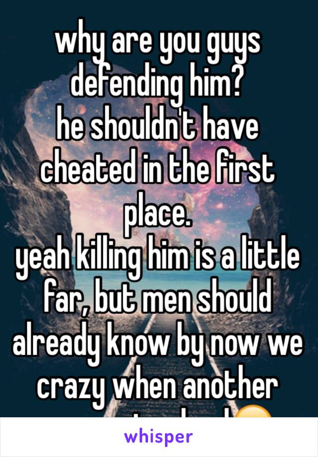 why are you guys defending him? 
he shouldn't have cheated in the first place.
yeah killing him is a little far, but men should already know by now we crazy when another woman involved😂