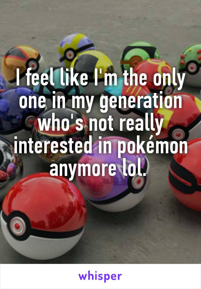 I feel like I'm the only one in my generation who's not really interested in pokémon anymore lol. 