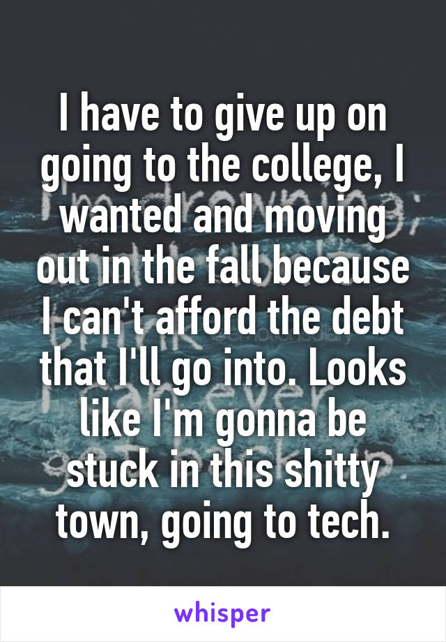 I have to give up on going to the college, I wanted and moving out in the fall because I can't afford the debt that I'll go into. Looks like I'm gonna be stuck in this shitty town, going to tech.