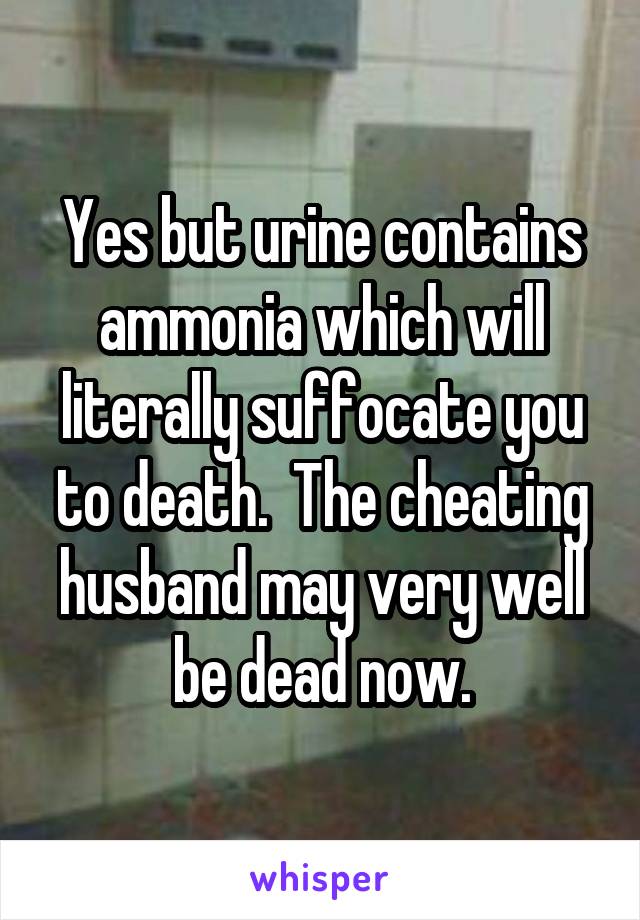 Yes but urine contains ammonia which will literally suffocate you to death.  The cheating husband may very well be dead now.