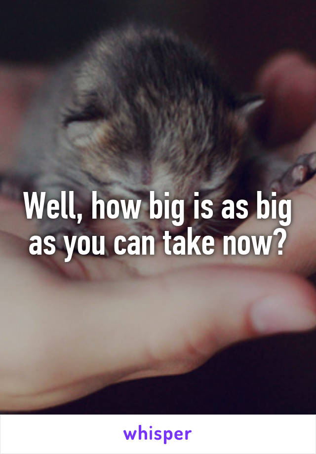 Well, how big is as big as you can take now?