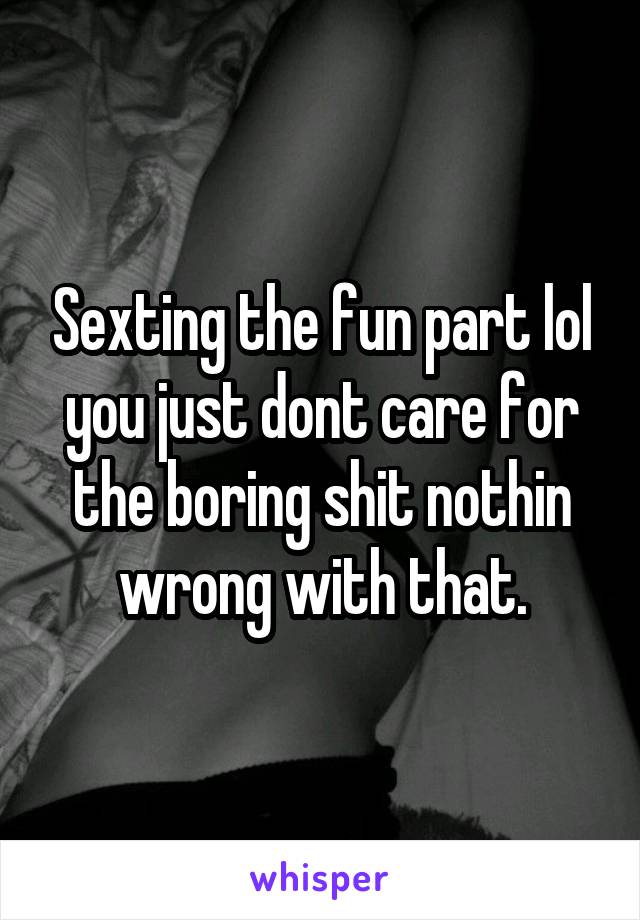 Sexting the fun part lol you just dont care for the boring shit nothin wrong with that.