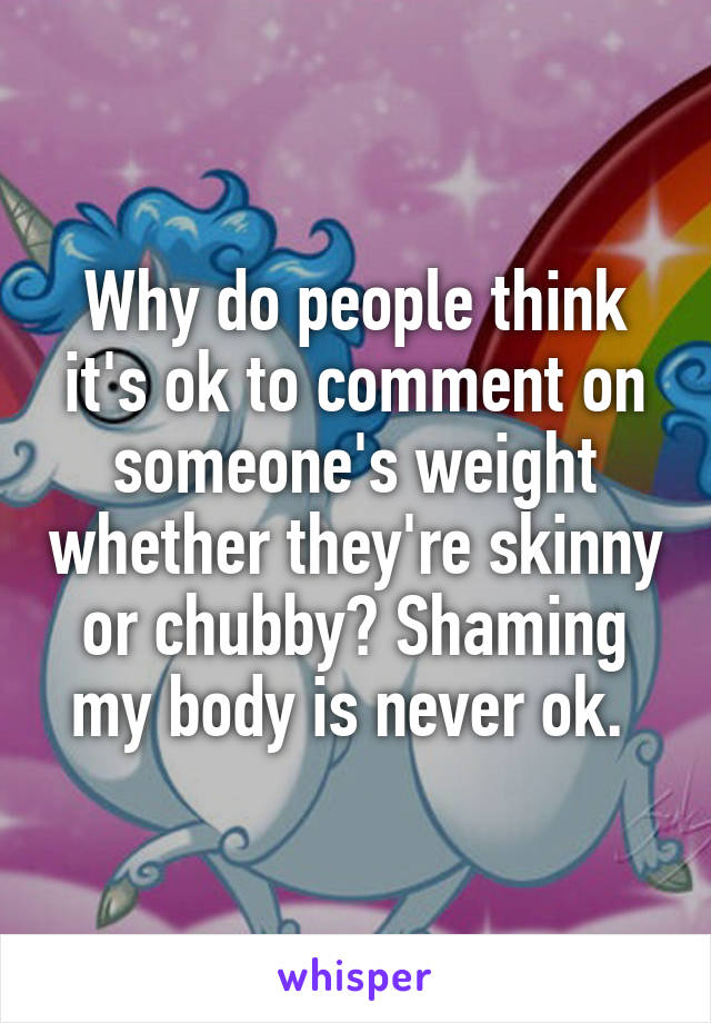 Why do people think it's ok to comment on someone's weight whether they're skinny or chubby? Shaming my body is never ok. 