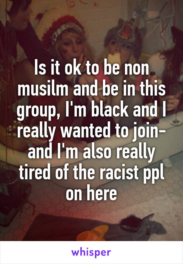 Is it ok to be non musilm and be in this group, I'm black and I really wanted to join- and I'm also really tired of the racist ppl on here