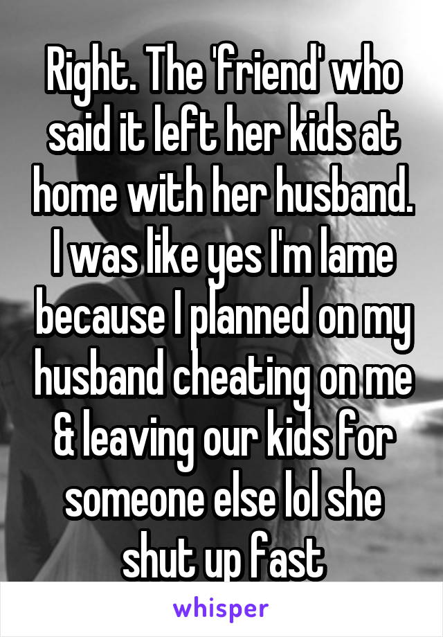 Right. The 'friend' who said it left her kids at home with her husband. I was like yes I'm lame because I planned on my husband cheating on me & leaving our kids for someone else lol she shut up fast