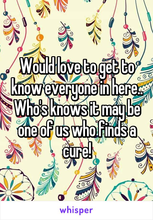 Would love to get to know everyone in here.. Who's knows it may be one of us who finds a cure!