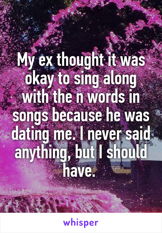 My ex thought it was okay to sing along with the n words in songs because he was dating me. I never said anything, but I should have. 