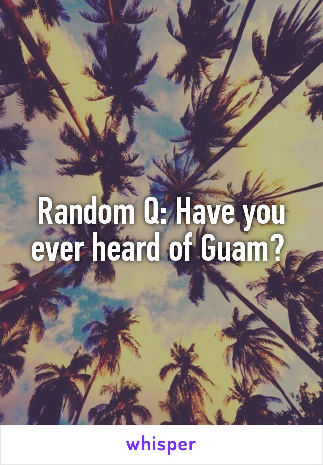 Random Q: Have you ever heard of Guam? 