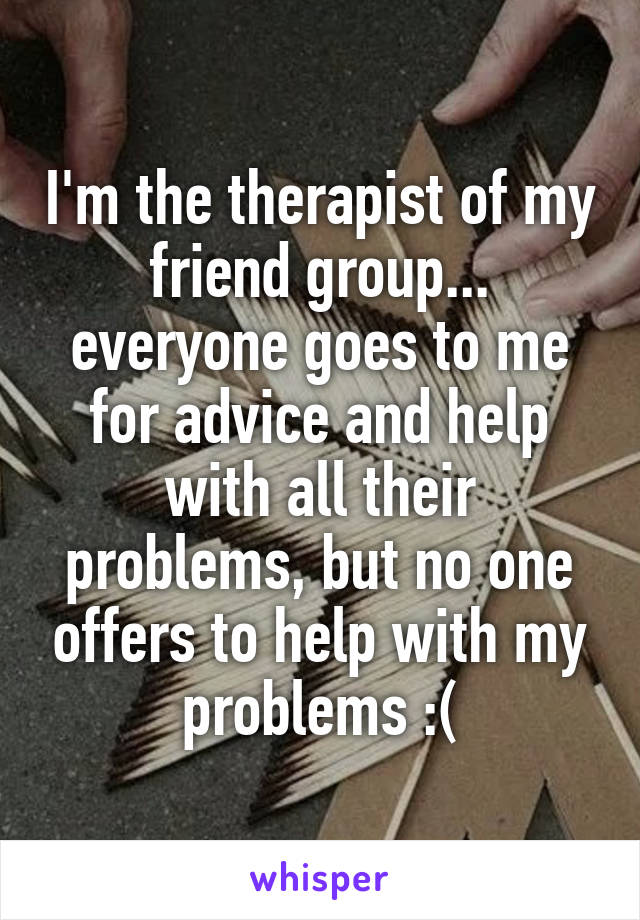 I'm the therapist of my friend group... everyone goes to me for advice and help with all their problems, but no one offers to help with my problems :(