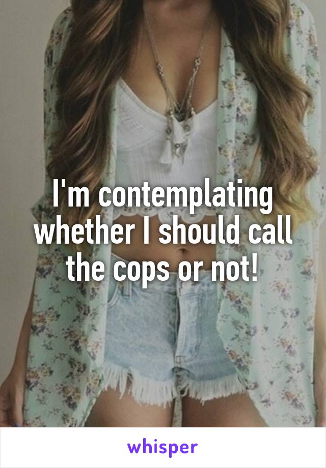 I'm contemplating whether I should call the cops or not!