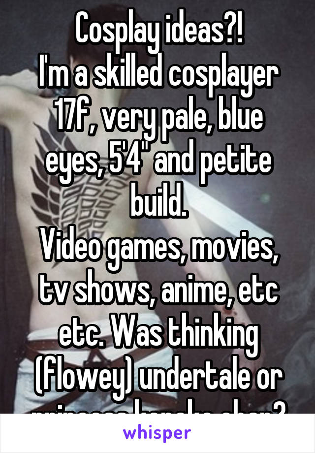 Cosplay ideas?!
I'm a skilled cosplayer
17f, very pale, blue eyes, 5'4" and petite build.
Video games, movies, tv shows, anime, etc etc. Was thinking (flowey) undertale or princess koneko chan?