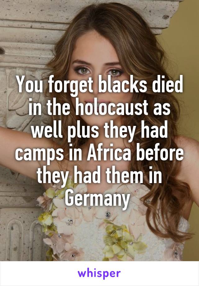 You forget blacks died in the holocaust as well plus they had camps in Africa before they had them in Germany 