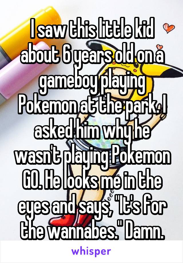 I saw this little kid about 6 years old on a gameboy playing Pokemon at the park. I asked him why he wasn't playing Pokemon GO. He looks me in the eyes and says, "It's for the wannabes." Damn.