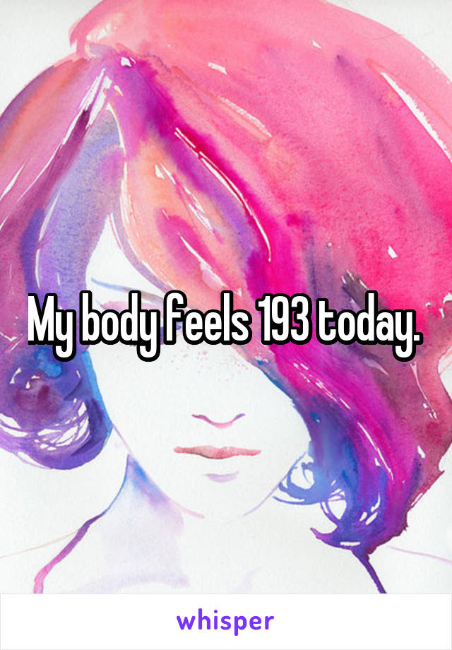 My body feels 193 today. 