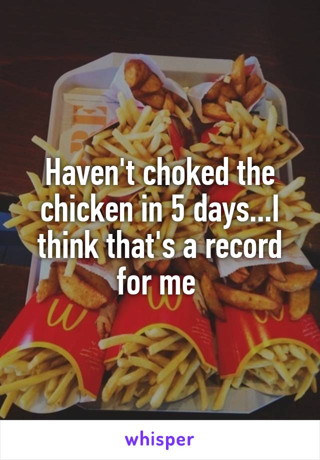 Haven't choked the chicken in 5 days...I think that's a record for me 