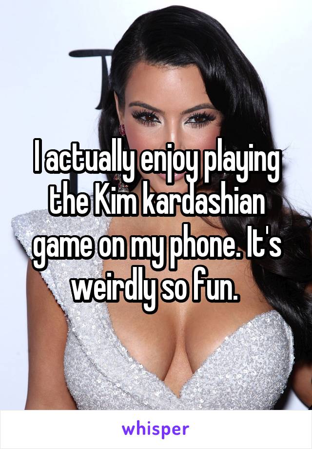 I actually enjoy playing the Kim kardashian game on my phone. It's weirdly so fun. 
