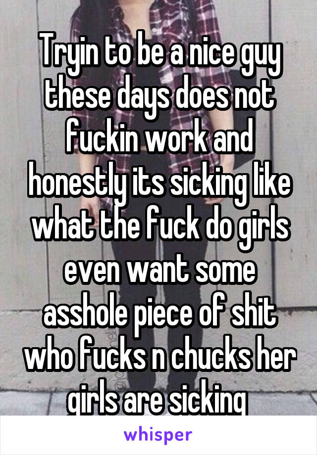 Tryin to be a nice guy these days does not fuckin work and honestly its sicking like what the fuck do girls even want some asshole piece of shit who fucks n chucks her girls are sicking 