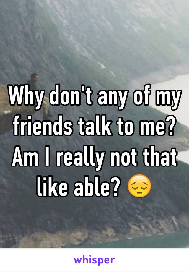 Why don't any of my friends talk to me? Am I really not that like able? 😔