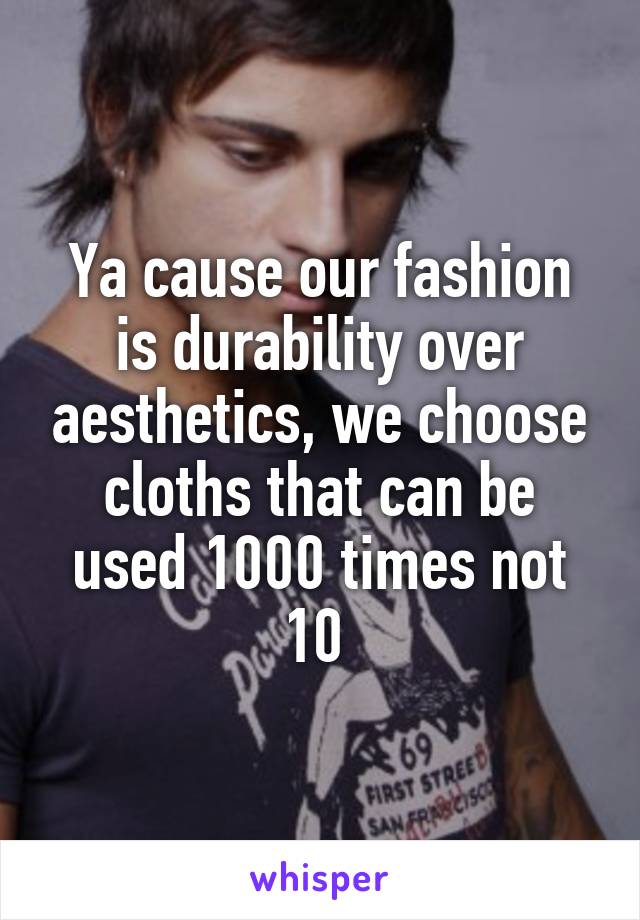 Ya cause our fashion is durability over aesthetics, we choose cloths that can be used 1000 times not 10 