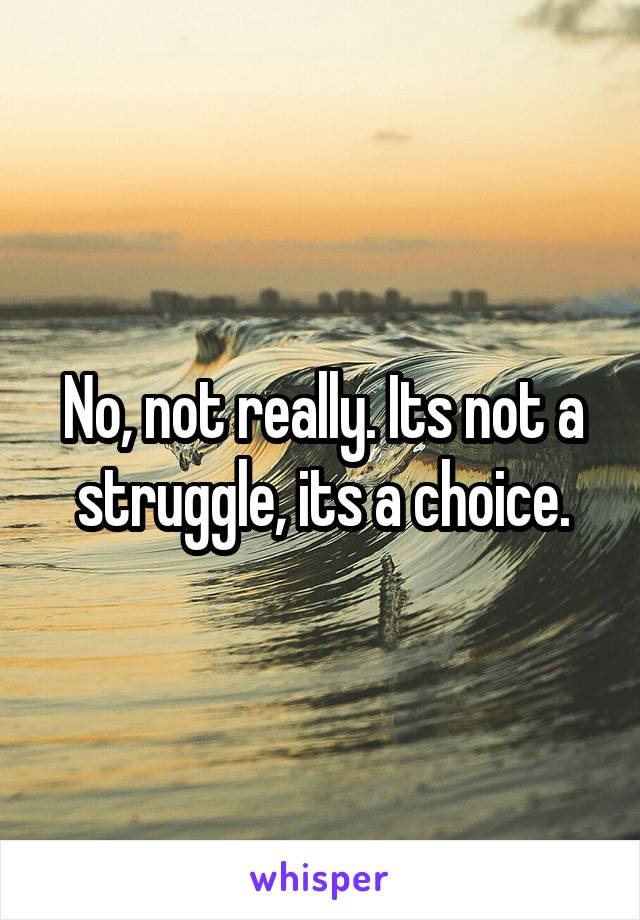 No, not really. Its not a struggle, its a choice.