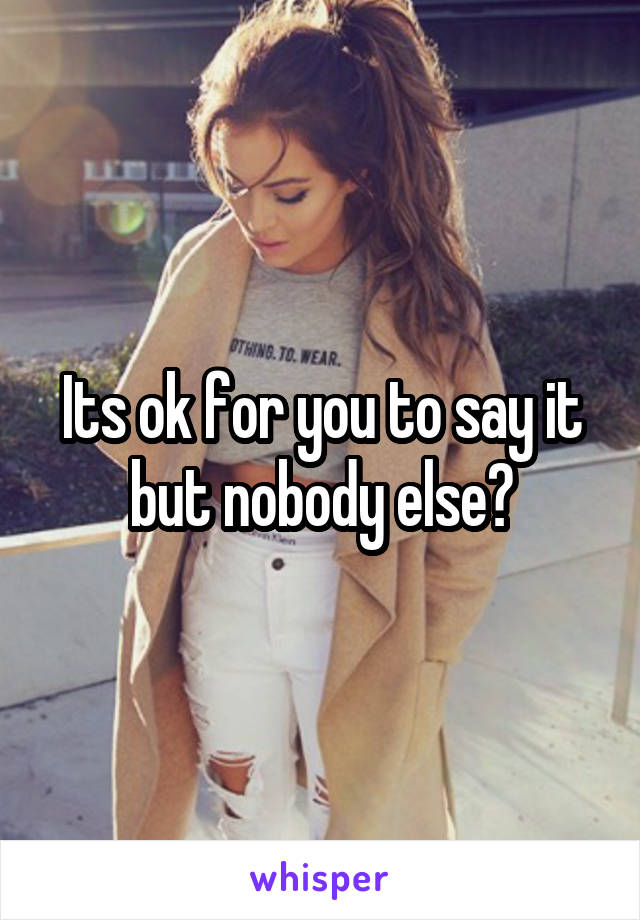 Its ok for you to say it but nobody else?