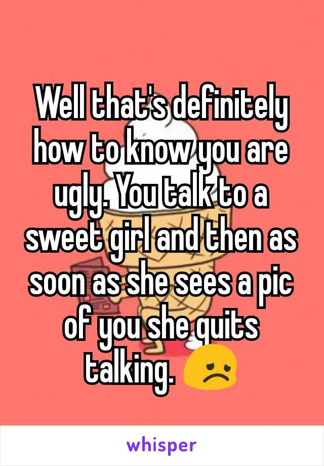 Well that's definitely how to know you are ugly. You talk to a sweet girl and then as soon as she sees a pic of you she quits talking. 😞