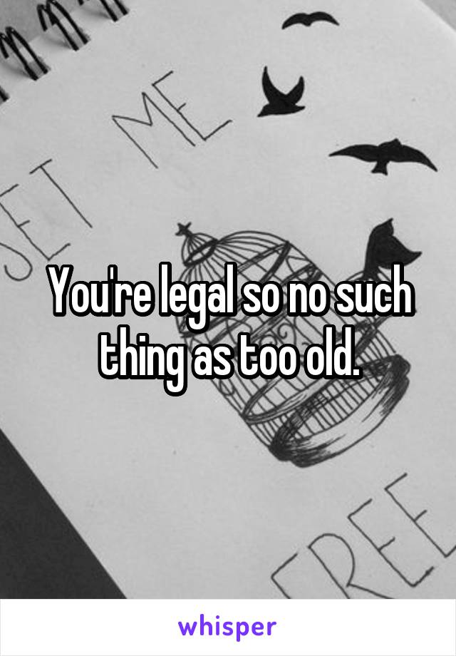 You're legal so no such thing as too old.