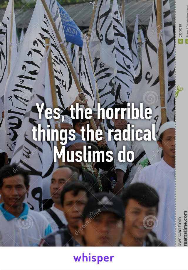 Yes, the horrible things the radical Muslims do