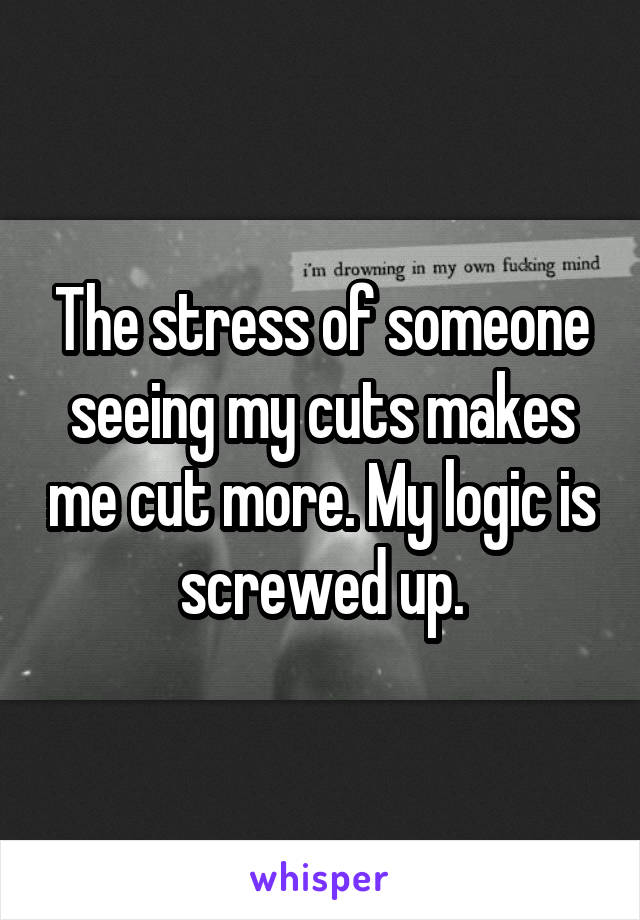 The stress of someone seeing my cuts makes me cut more. My logic is screwed up.