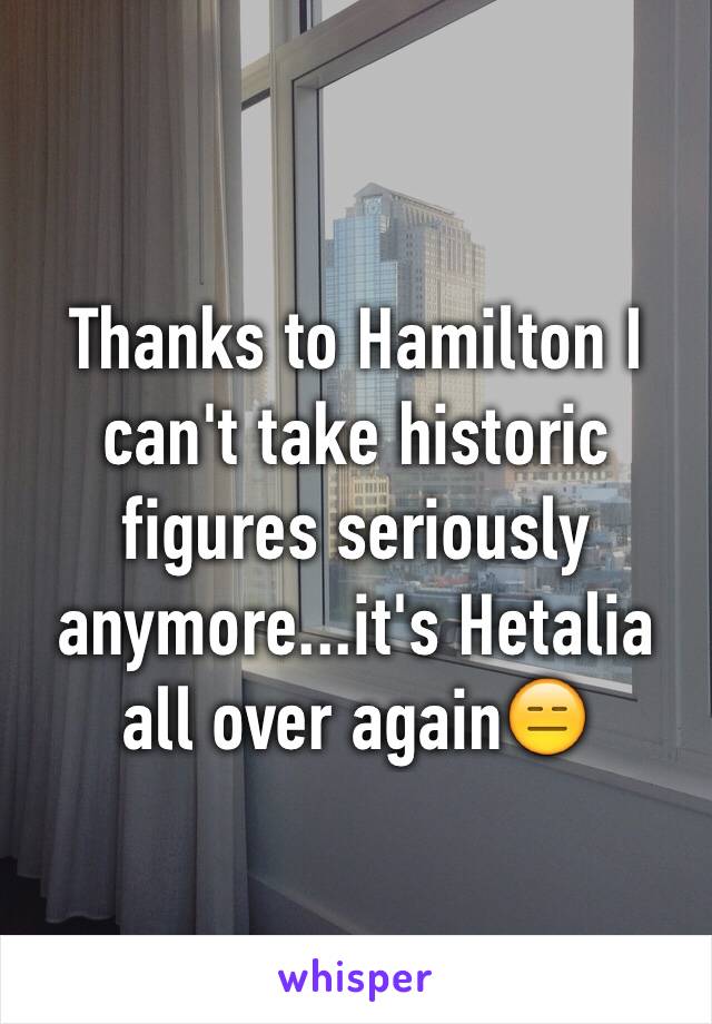 Thanks to Hamilton I can't take historic figures seriously anymore...it's Hetalia all over again😑