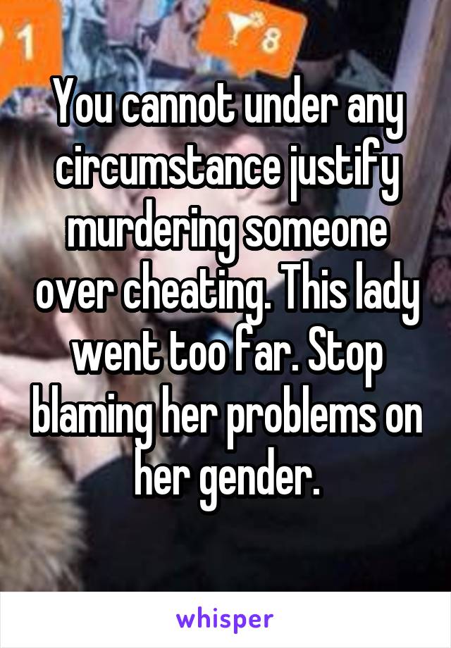 You cannot under any circumstance justify murdering someone over cheating. This lady went too far. Stop blaming her problems on her gender.
