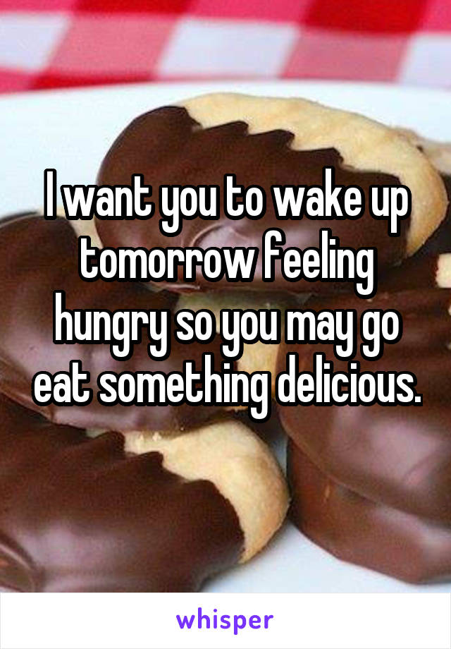 I want you to wake up tomorrow feeling hungry so you may go eat something delicious. 