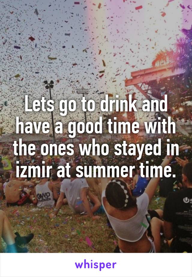 Lets go to drink and have a good time with the ones who stayed in izmir at summer time.