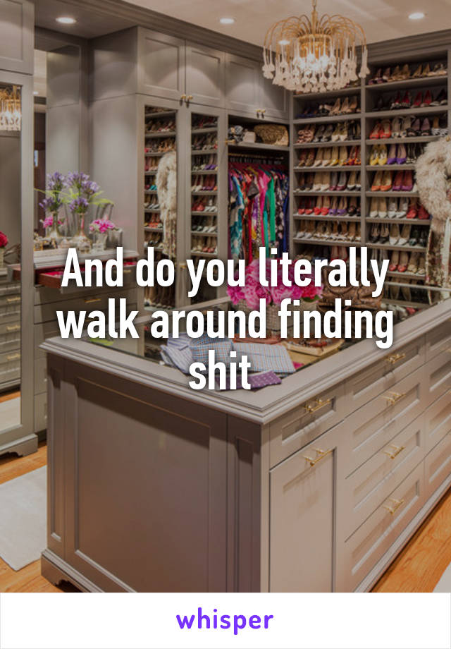 And do you literally walk around finding shit 