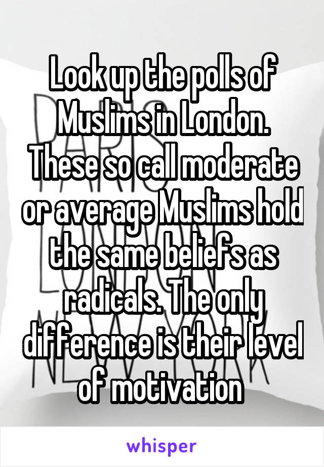 Look up the polls of Muslims in London. These so call moderate or average Muslims hold the same beliefs as radicals. The only difference is their level of motivation 