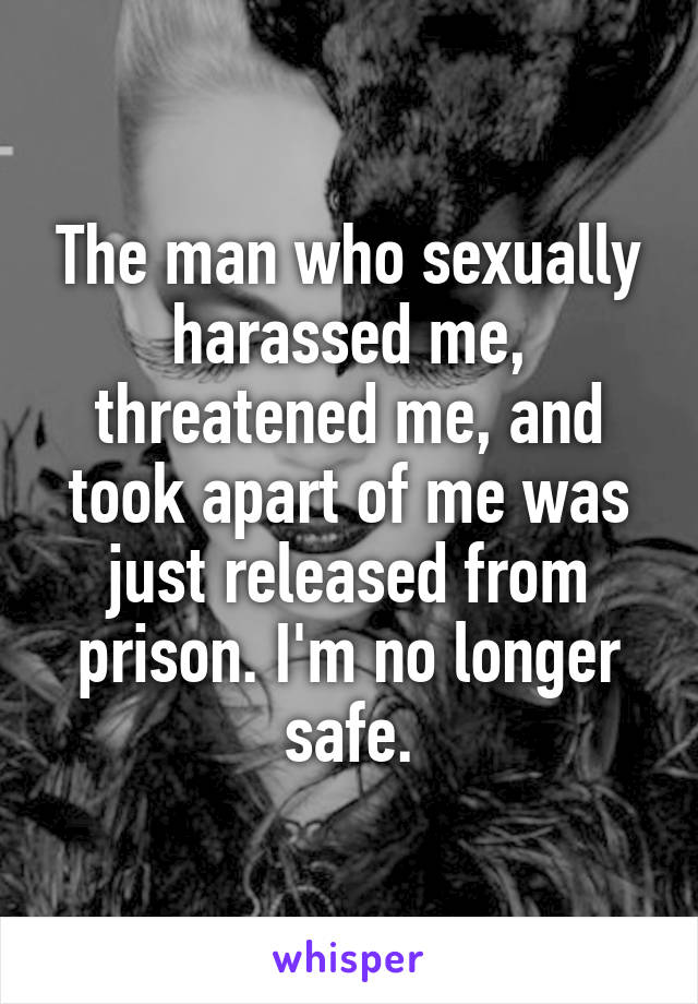 The man who sexually harassed me, threatened me, and took apart of me was just released from prison. I'm no longer safe.