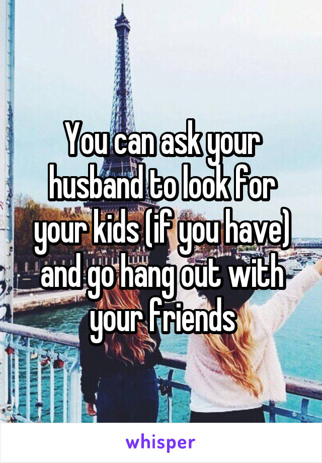 You can ask your husband to look for your kids (if you have) and go hang out with your friends