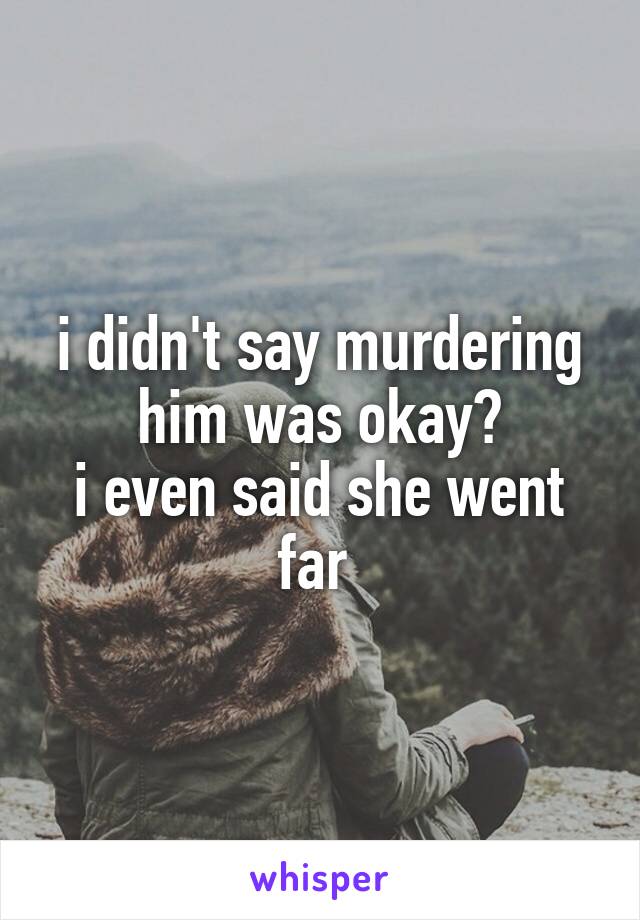 i didn't say murdering him was okay?
i even said she went far 