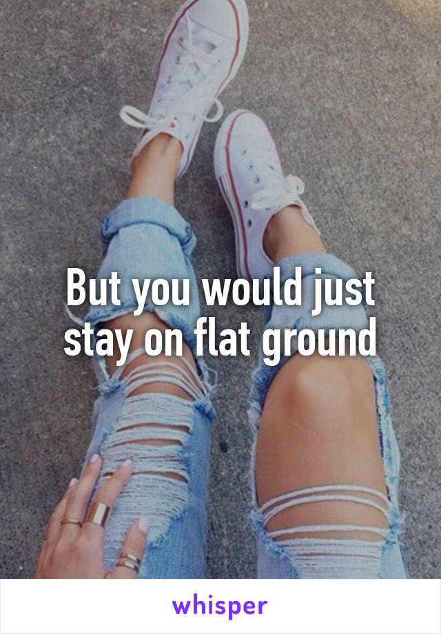 But you would just stay on flat ground