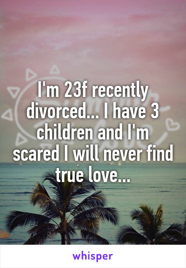 I'm 23f recently divorced... I have 3 children and I'm scared I will never find true love...