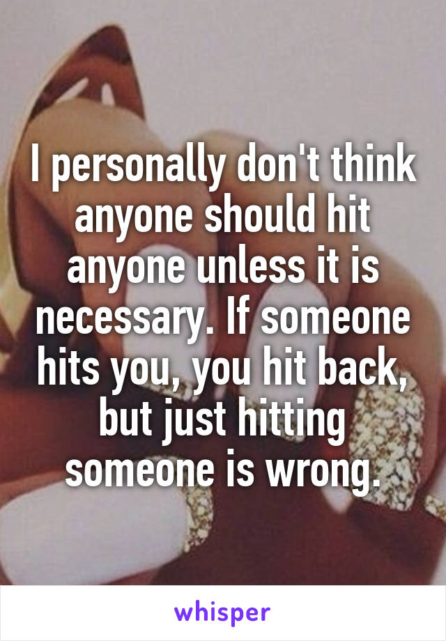 I personally don't think anyone should hit anyone unless it is necessary. If someone hits you, you hit back, but just hitting someone is wrong.