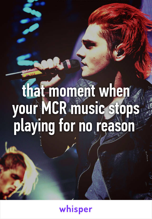 that moment when your MCR music stops playing for no reason 