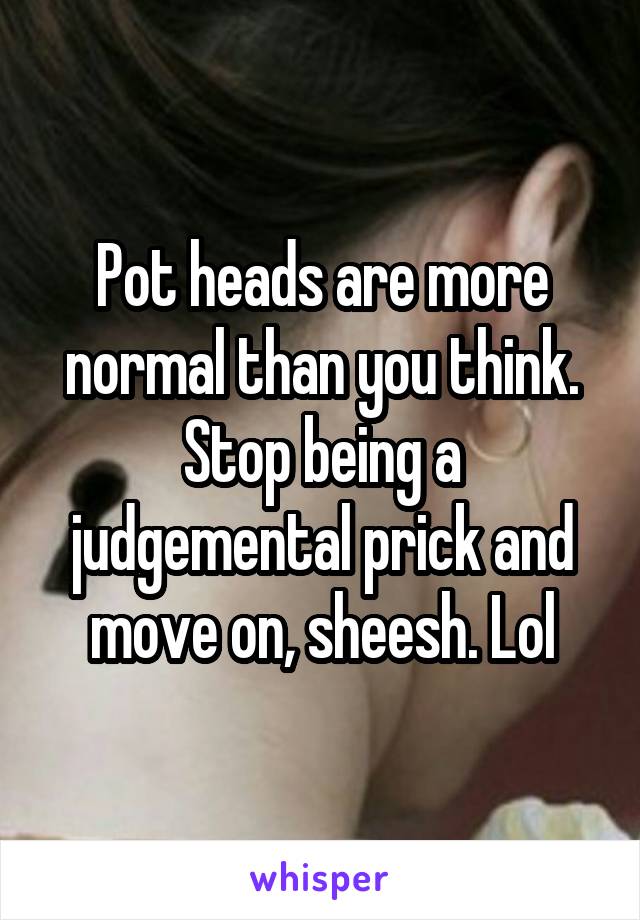 Pot heads are more normal than you think. Stop being a judgemental prick and move on, sheesh. Lol