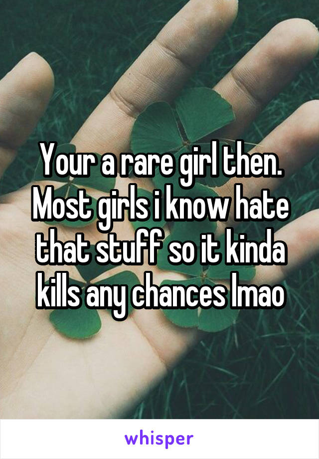 Your a rare girl then. Most girls i know hate that stuff so it kinda kills any chances lmao