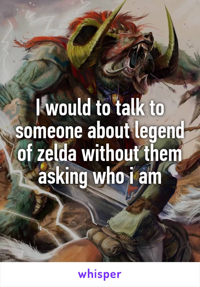 I would to talk to someone about legend of zelda without them asking who i am