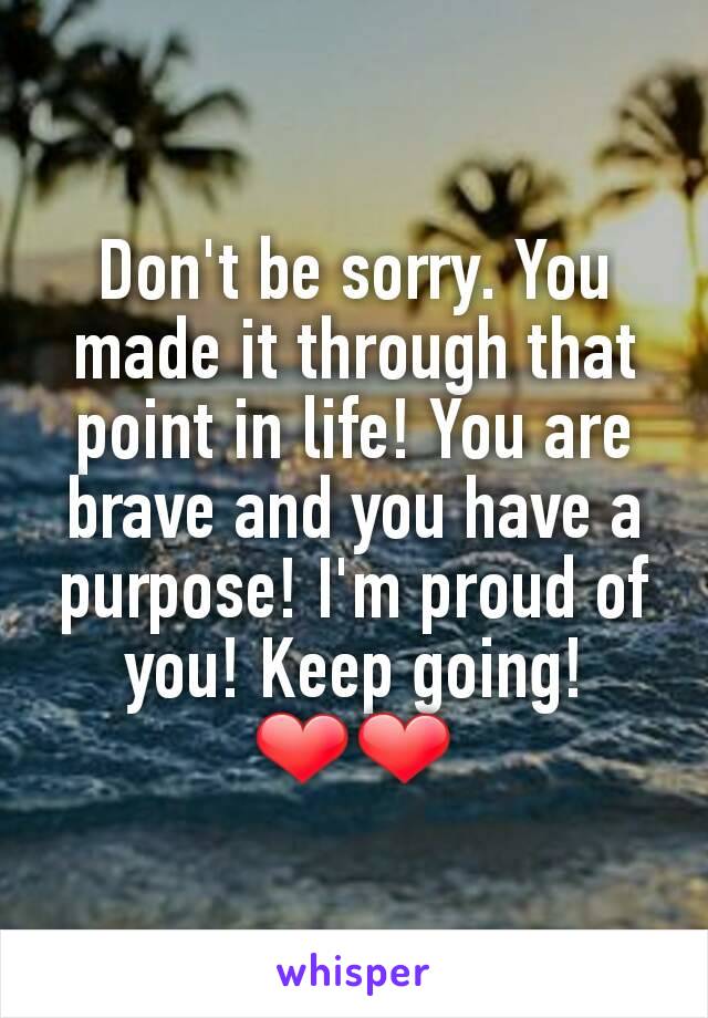 Don't be sorry. You made it through that point in life! You are brave and you have a purpose! I'm proud of you! Keep going! ❤❤