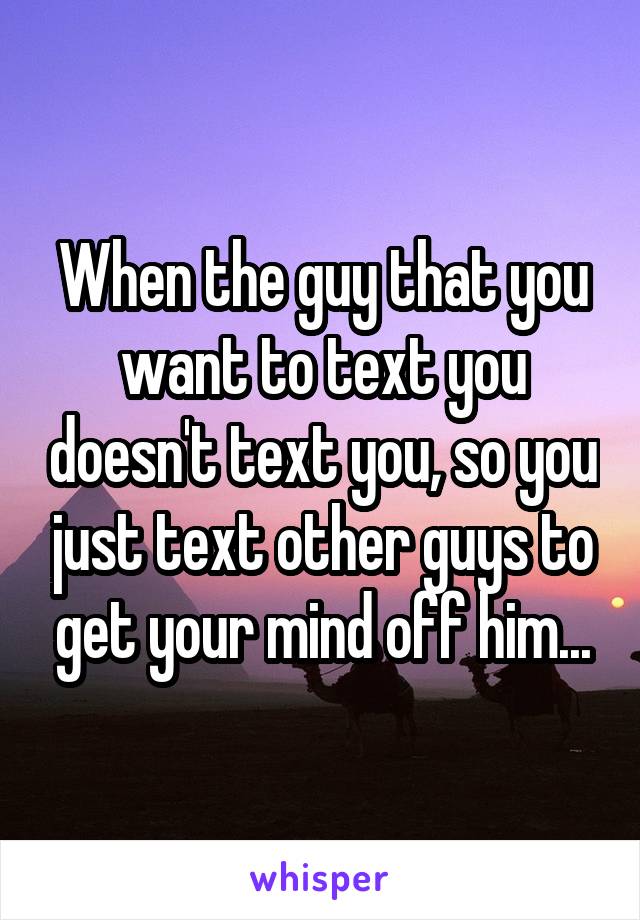 When the guy that you want to text you doesn't text you, so you just text other guys to get your mind off him...