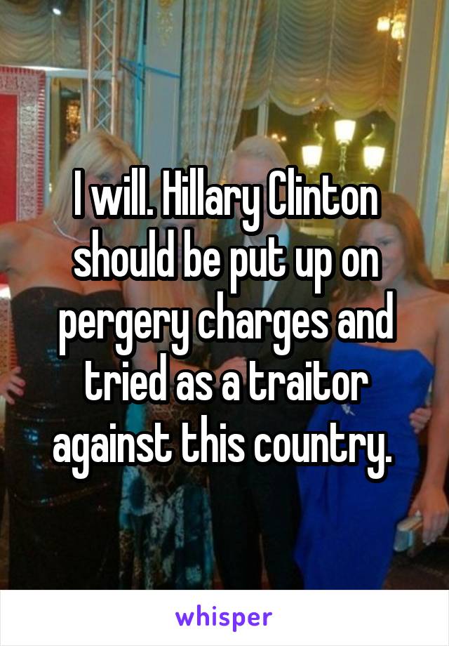 I will. Hillary Clinton should be put up on pergery charges and tried as a traitor against this country. 