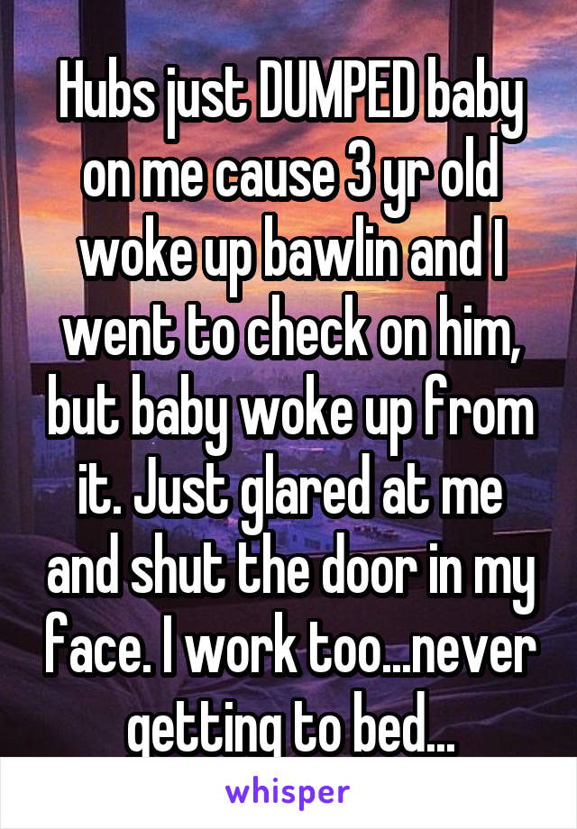 Hubs just DUMPED baby on me cause 3 yr old woke up bawlin and I went to check on him, but baby woke up from it. Just glared at me and shut the door in my face. I work too...never getting to bed...