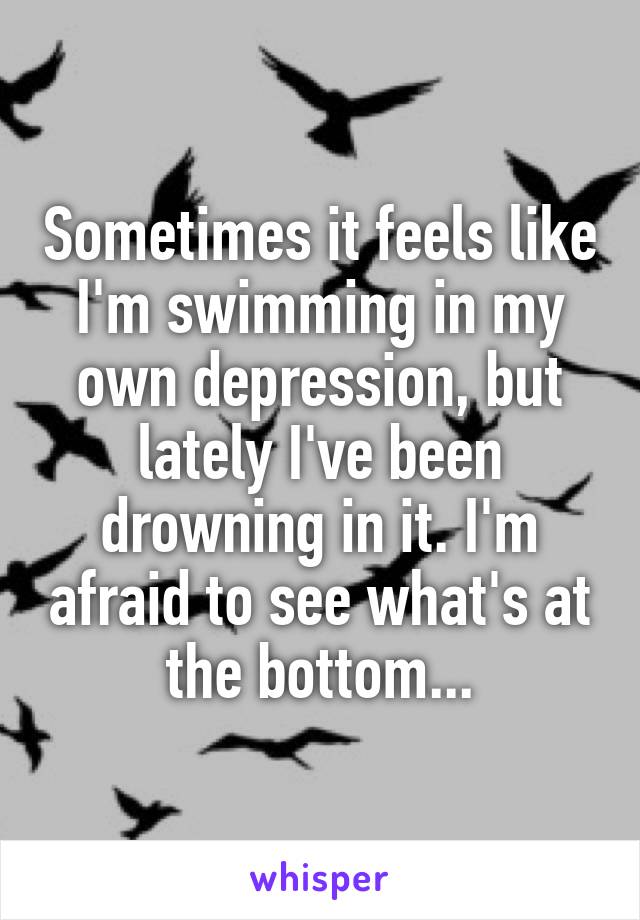 Sometimes it feels like I'm swimming in my own depression, but lately I've been drowning in it. I'm afraid to see what's at the bottom...